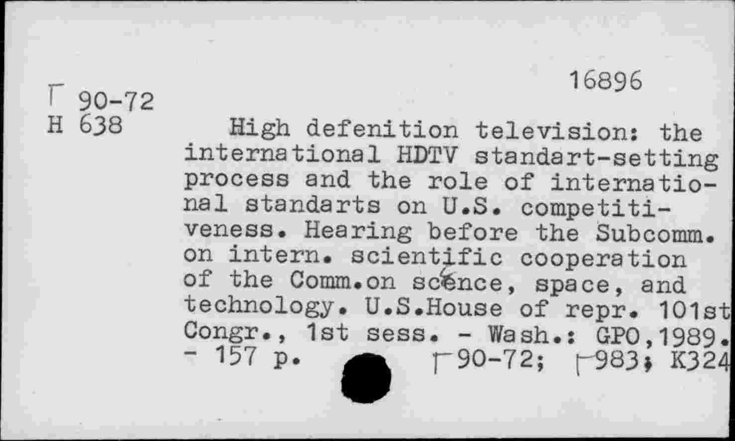 ﻿! 90-72
H 638
16896
High defenition television: the international HDTV standart-setting process and the role of international standarts on U.S. competitiveness. Hearing before the Subcomm, on intern, scientific cooperation of the Comm.on sconce, space, and technology. U.S.House of repr. 101st Congr., 1st sess. - Wash.: GP0,1989. " 157 p.	p90-72; [-983» K324